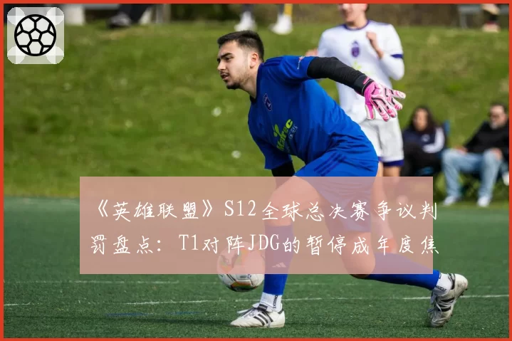 《英雄联盟》S12全球总决赛争议判罚盘点：T1对阵JDG的暂停成年度焦点