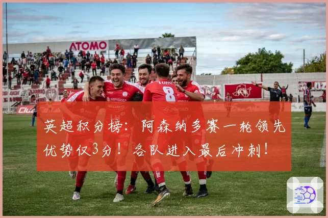 英超积分榜：阿森纳多赛一轮领先优势仅3分！各队进入最后冲刺！