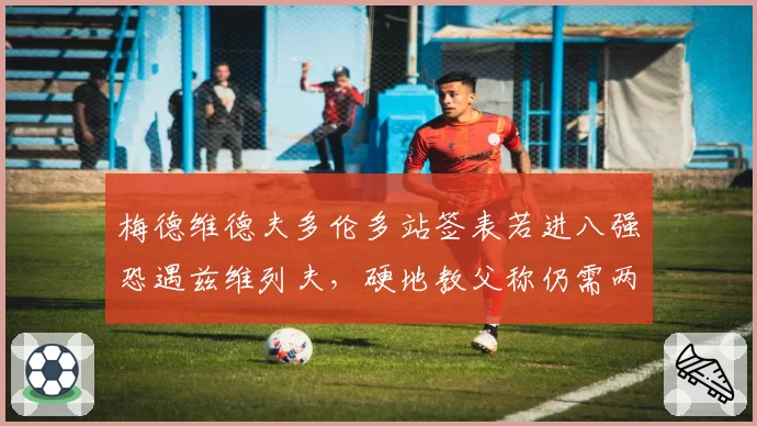梅德维德夫多伦多站签表若进八强恐遇兹维列夫,硬地教父称仍需两站找状态