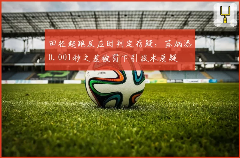 田径起跑反应时判定存疑，苏炳添0.001秒之差被罚下引技术质疑