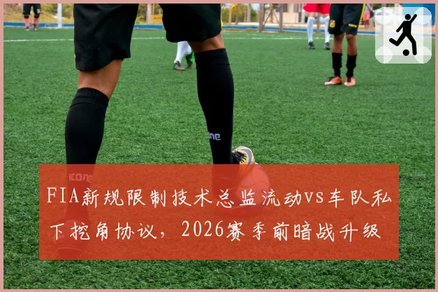 FIA新规限制技术总监流动vs车队私下挖角协议,2026赛季前暗战升级