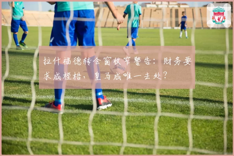 拉什福德转会窗收窄警告:财务要求成桎梏,皇马成唯一去处?