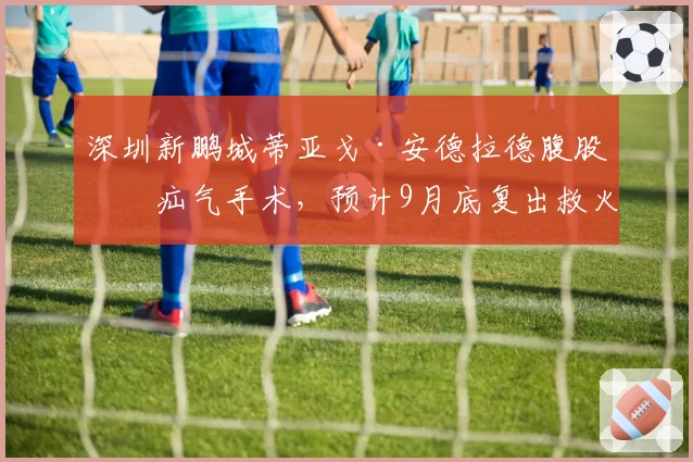深圳新鹏城蒂亚戈·安德拉德腹股沟疝气手术，预计9月底复出救火