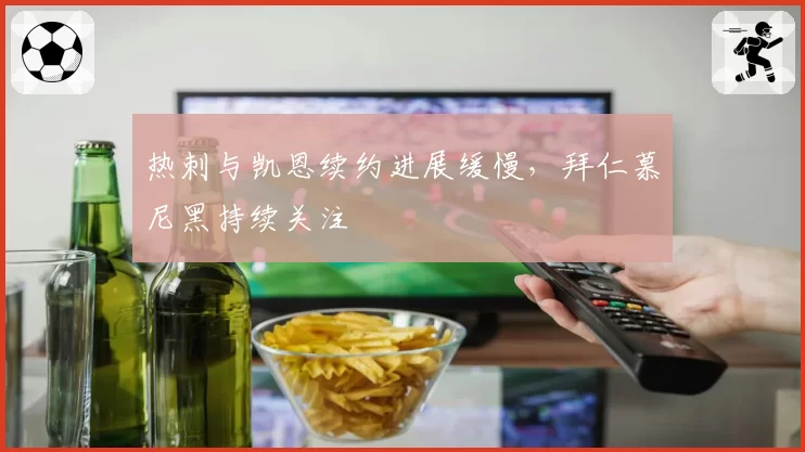 热刺与凯恩续约进展缓慢，拜仁慕尼黑持续关注