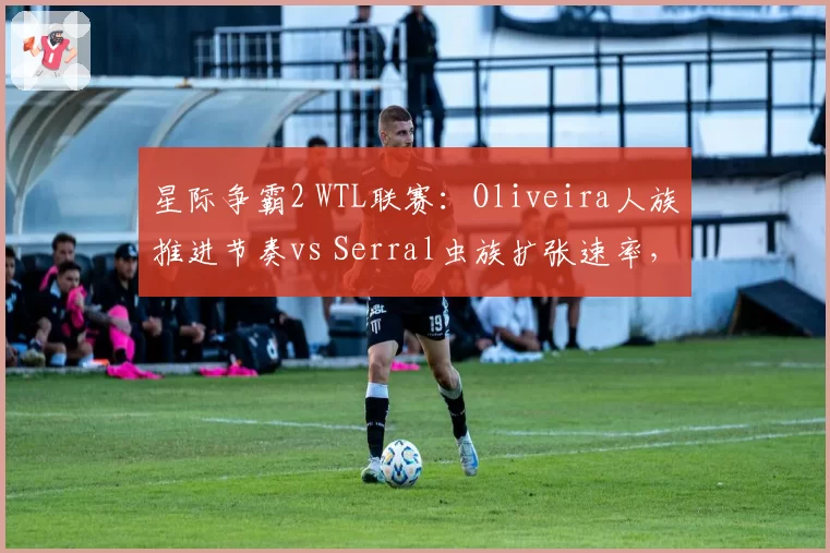 星际争霸2 WTL联赛：Oliveira人族推进节奏vs Serral虫族扩张速率，攻防数据全对比