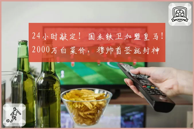 24小时敲定!国米铁卫加盟皇马!2000万白菜价,穆帅首签就封神