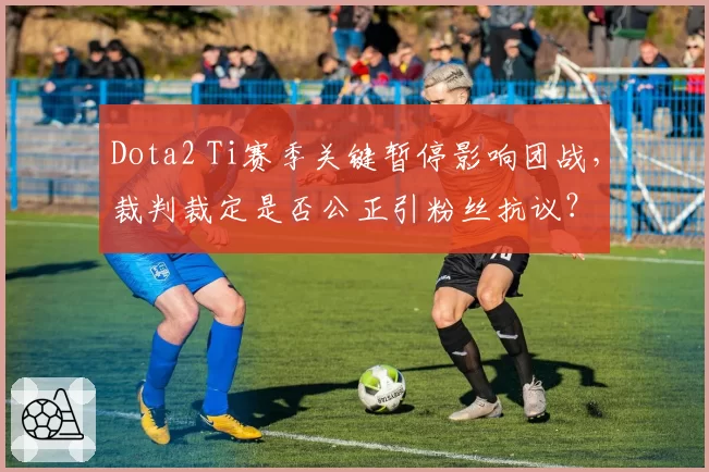 Dota2 Ti赛季关键暂停影响团战,裁判裁定是否公正引粉丝抗议?