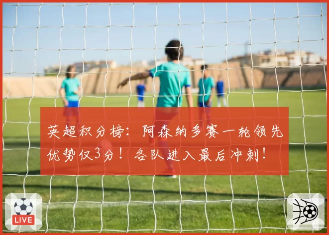 英超积分榜：阿森纳多赛一轮领先优势仅3分！各队进入最后冲刺！