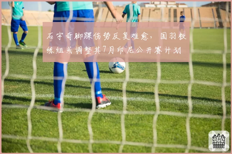 石宇奇脚踝伤势反复难愈,国羽教练组或调整其7月印尼公开赛计划