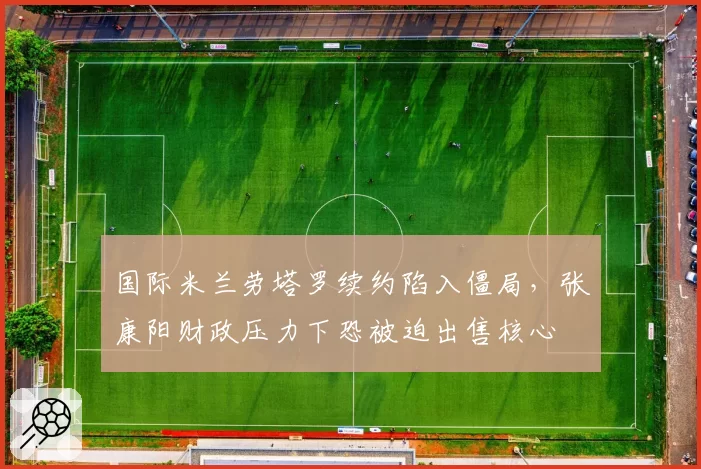 国际米兰劳塔罗续约陷入僵局，张康阳财政压力下恐被迫出售核心