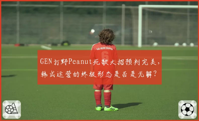 GEN打野Peanut死歌大招预判完美，韩式运营的终极形态是否是无解？