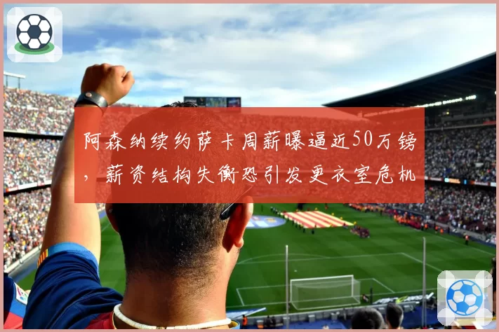 阿森纳续约萨卡周薪曝逼近50万镑,薪资结构失衡恐引发更衣室危机