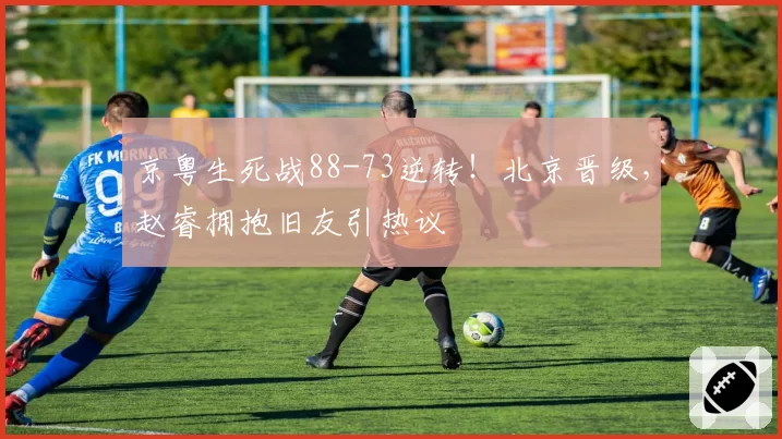 京粤生死战88-73逆转！北京晋级，赵睿拥抱旧友引热议