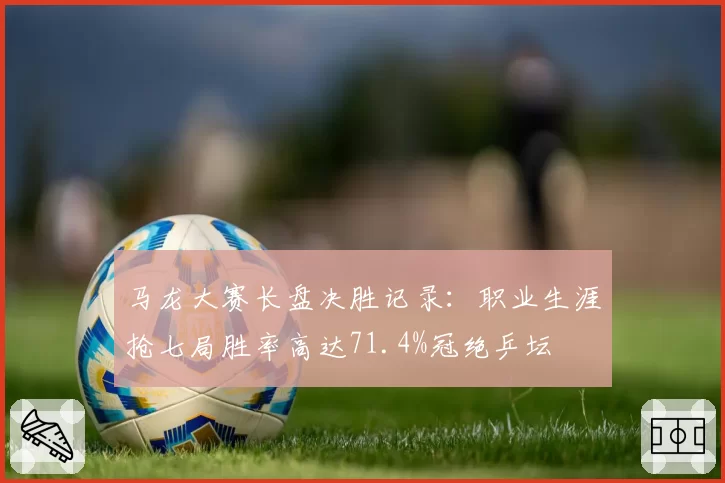 马龙大赛长盘决胜记录:职业生涯抢七局胜率高达71.4%冠绝乒坛