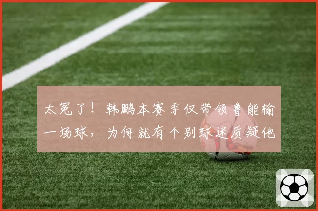 太冤了！韩鹏本赛季仅带领鲁能输一场球，为何就有个别球迷质疑他