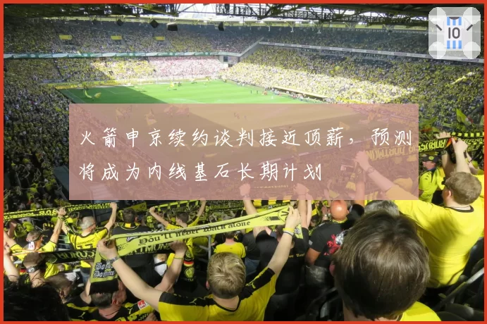 火箭申京续约谈判接近顶薪,预测将成为内线基石长期计划