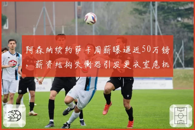 阿森纳续约萨卡周薪曝逼近50万镑，薪资结构失衡恐引发更衣室危机