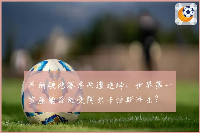 辛纳硬地赛季两遭逆转，世界第一宝座能否经受阿尔卡拉斯冲击？