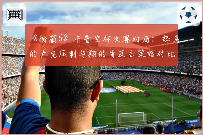 《街霸6》卡普空杯决赛对局：怒鸟的卢克压制与翔的肯反击策略对比