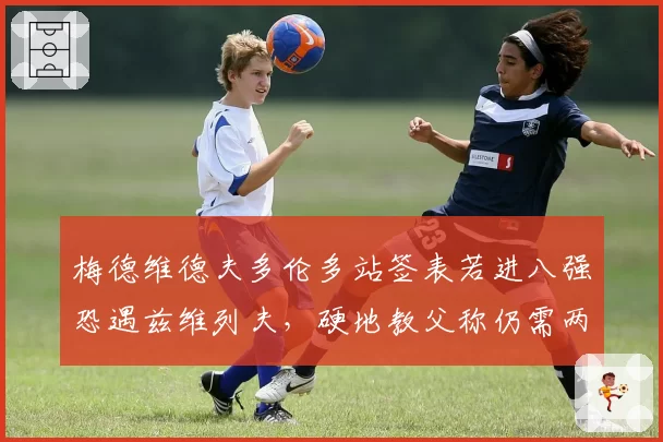 梅德维德夫多伦多站签表若进八强恐遇兹维列夫,硬地教父称仍需两站找状态