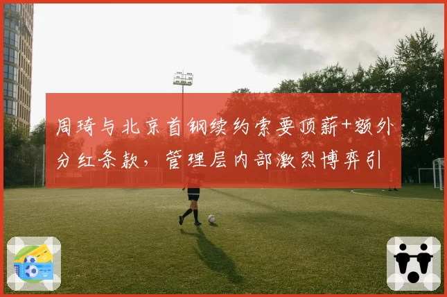周琦与北京首钢续约索要顶薪+额外分红条款，管理层内部激烈博弈引争议