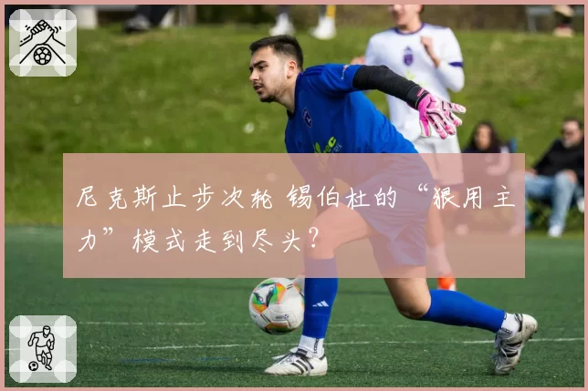 尼克斯止步次轮 锡伯杜的“狠用主力”模式走到尽头？