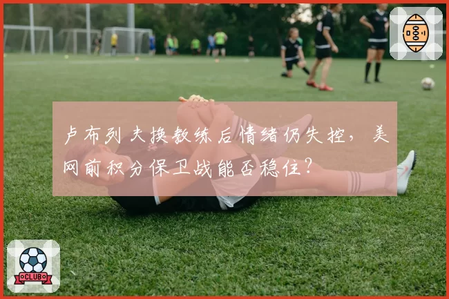 卢布列夫换教练后情绪仍失控，美网前积分保卫战能否稳住？