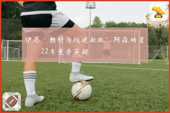 伊恩·赖特与枪迷狂欢:阿森纳苦等22年重夺英超
