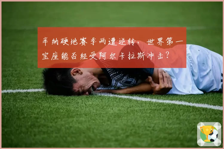 辛纳硬地赛季两遭逆转，世界第一宝座能否经受阿尔卡拉斯冲击？