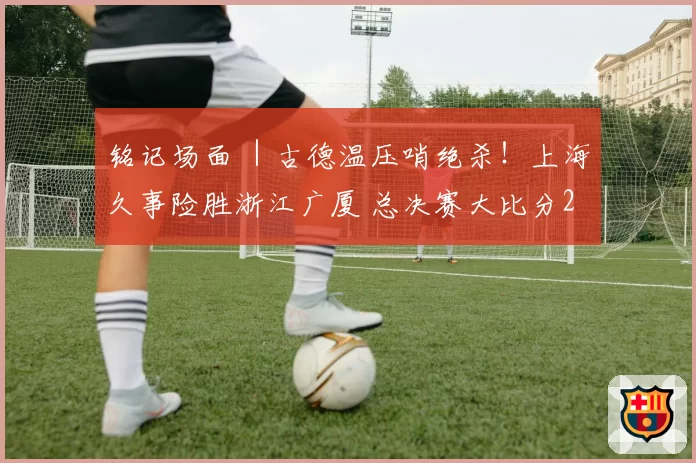 铭记场面 ｜古德温压哨绝杀！上海久事险胜浙江广厦 总决赛大比分2-0领先