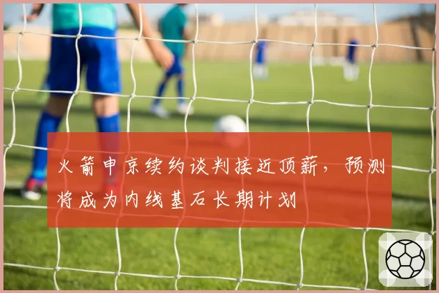 火箭申京续约谈判接近顶薪,预测将成为内线基石长期计划