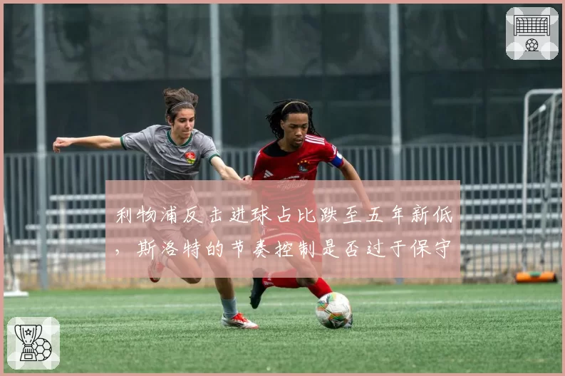 利物浦反击进球占比跌至五年新低，斯洛特的节奏控制是否过于保守？