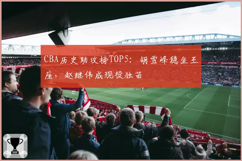 CBA历史助攻榜TOP5:胡雪峰稳坐王座,赵继伟成现役独苗