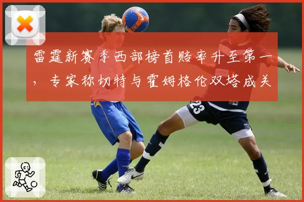 雷霆新赛季西部榜首赔率升至第一，专家称切特与霍姆格伦双塔成关键
