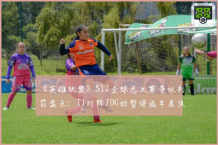 《英雄联盟》S12全球总决赛争议判罚盘点：T1对阵JDG的暂停成年度焦点