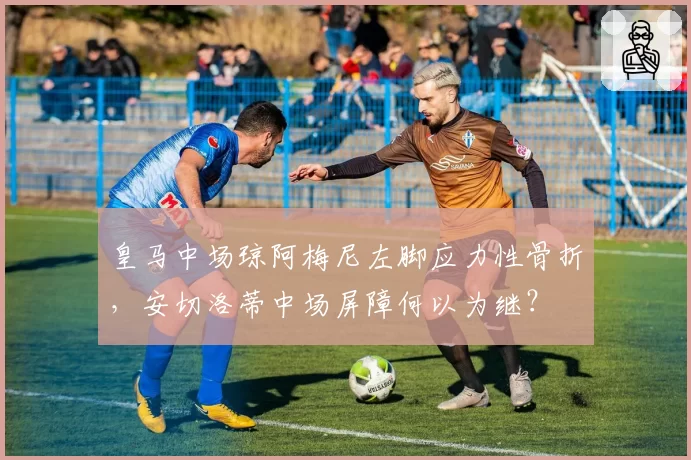 皇马中场琼阿梅尼左脚应力性骨折,安切洛蒂中场屏障何以为继?