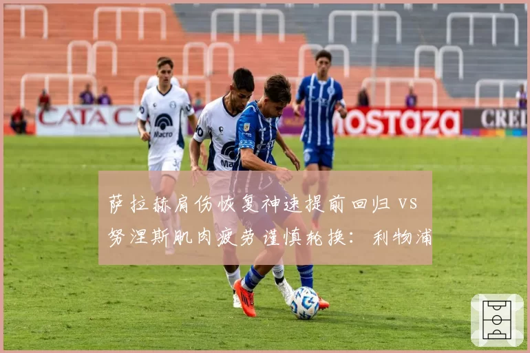 萨拉赫肩伤恢复神速提前回归 vs 努涅斯肌肉疲劳谨慎轮换:利物浦锋线复出策略差异