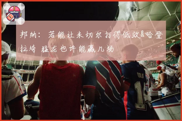 邦纳：若能让米切尔打得低效&哈登拉垮 猛龙也许能赢几场