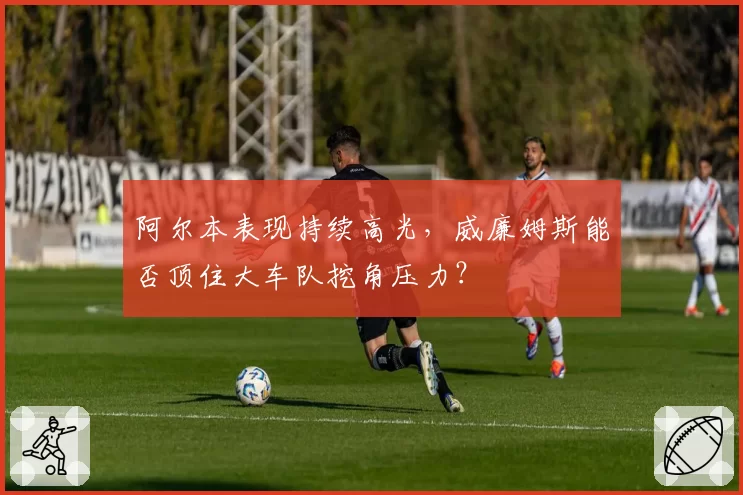 阿尔本表现持续高光，威廉姆斯能否顶住大车队挖角压力？