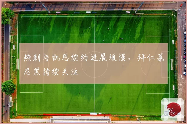 热刺与凯恩续约进展缓慢,拜仁慕尼黑持续关注