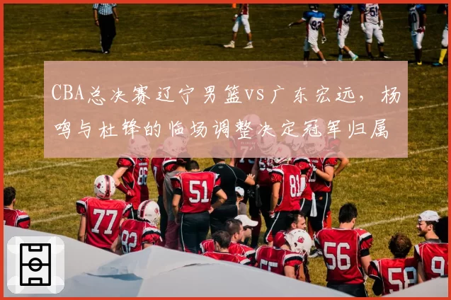 CBA总决赛辽宁男篮vs广东宏远,杨鸣与杜锋的临场调整决定冠军归属