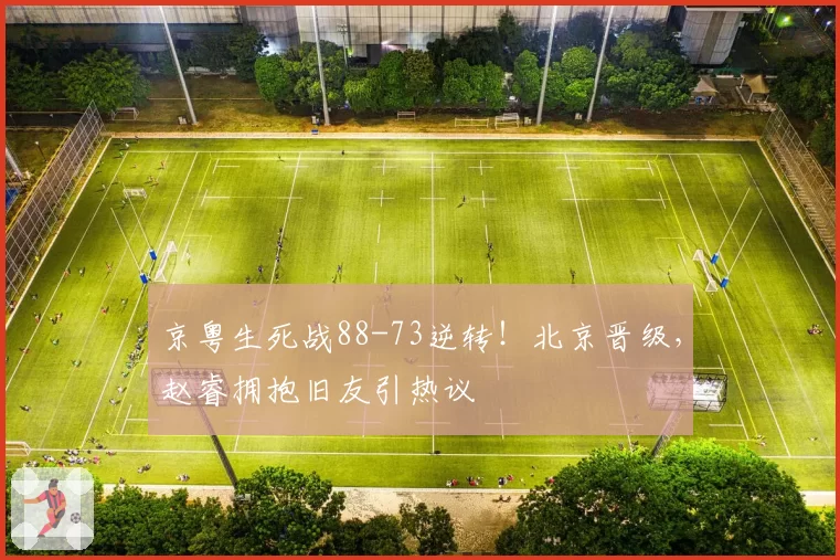京粤生死战88-73逆转！北京晋级，赵睿拥抱旧友引热议