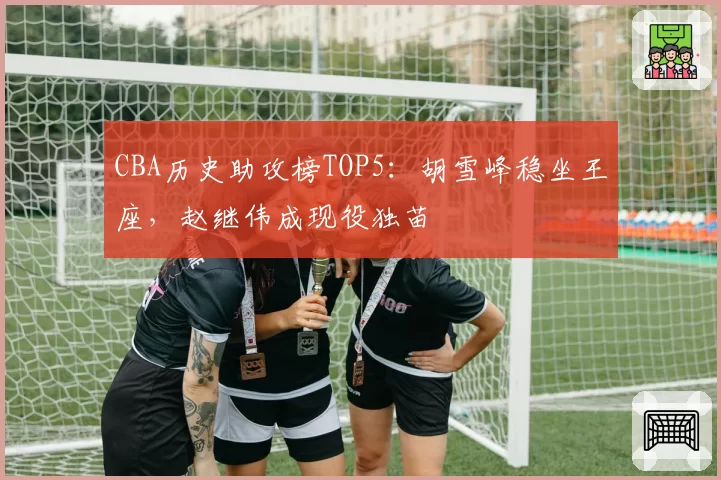 CBA历史助攻榜TOP5：胡雪峰稳坐王座，赵继伟成现役独苗