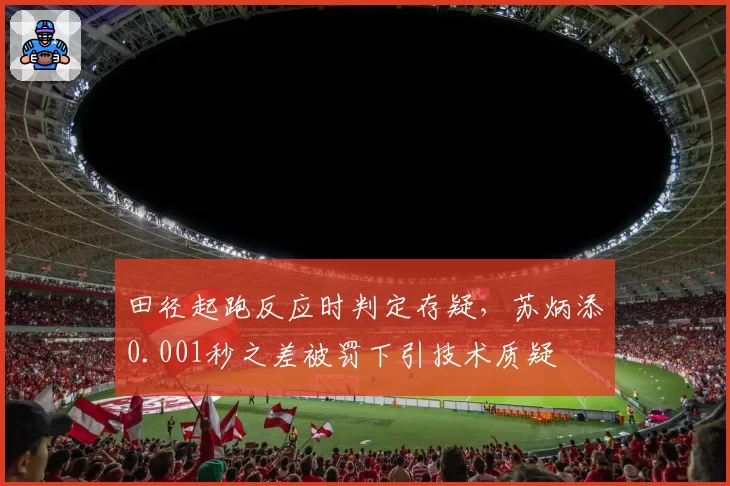 田径起跑反应时判定存疑,苏炳添0.001秒之差被罚下引技术质疑