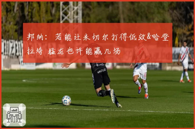 邦纳：若能让米切尔打得低效&哈登拉垮 猛龙也许能赢几场