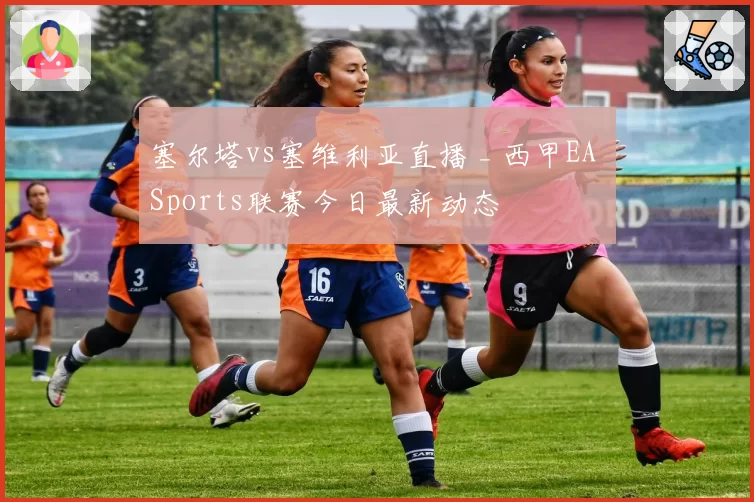 塞尔塔vs塞维利亚直播 _ 西甲EA Sports联赛今日最新动态