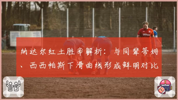 纳达尔红土胜率解析：与同辈蒂姆、西西帕斯下滑曲线形成鲜明对比