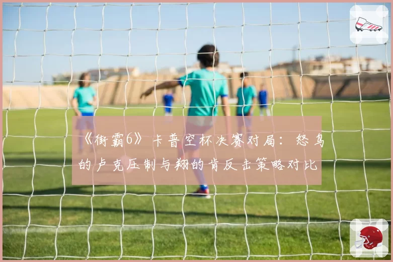 《街霸6》卡普空杯决赛对局：怒鸟的卢克压制与翔的肯反击策略对比