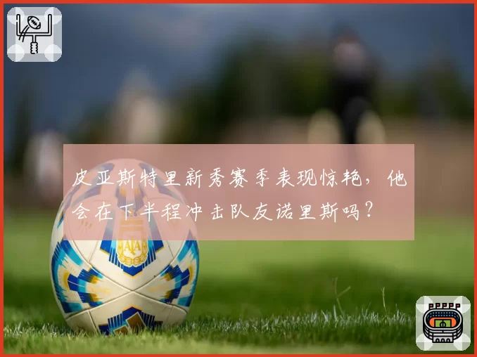 皮亚斯特里新秀赛季表现惊艳,他会在下半程冲击队友诺里斯吗?