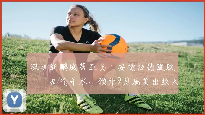 深圳新鹏城蒂亚戈·安德拉德腹股沟疝气手术，预计9月底复出救火